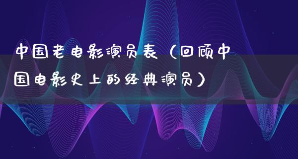 中国老电影演员表（回顾中国电影史上的经典演员）