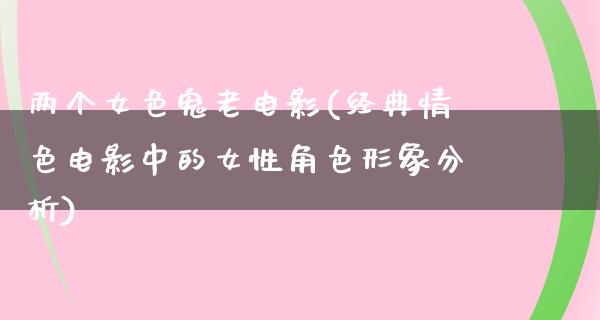 两个女色鬼老电影(经典情色电影中的女性角色形象分析)