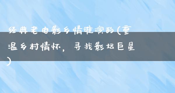 经典老电影乡情谁演的(重温乡村情怀，寻找影坛巨星)