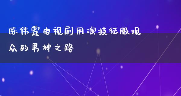 陈伟霆电视剧用演技征服观众的男神之路