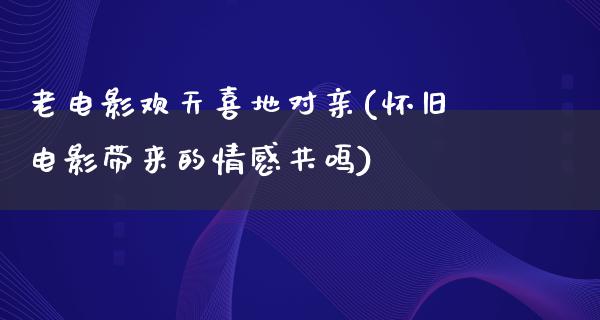 老电影欢天喜地对亲(怀旧电影带来的情感共鸣)