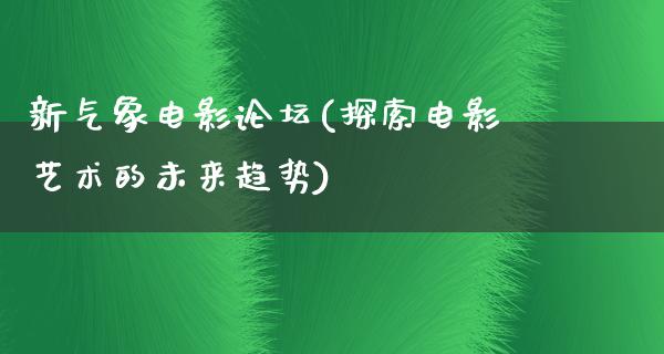 新气象电影论坛(探索电影艺术的未来趋势)