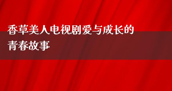 香草美人电视剧爱与成长的青春故事