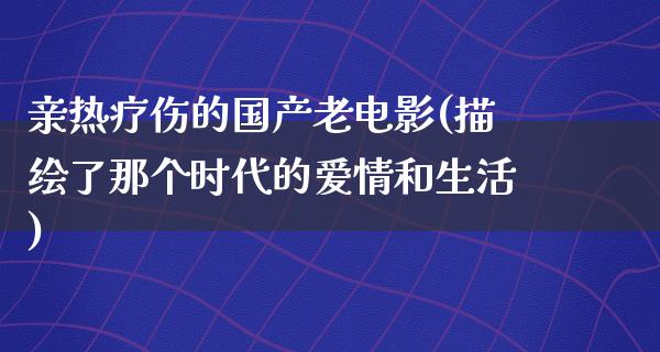 亲热疗伤的国产老电影(描绘了那个时代的爱情和生活)