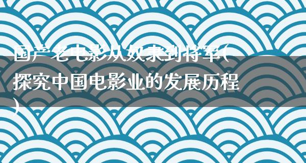 国产老电影从奴隶到将军(探究中国电影业的发展历程)