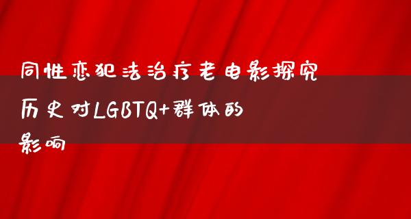 同性恋犯法治疗老电影探究历史对LGBTQ+群体的影响