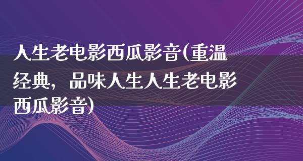 人生老电影西瓜影音(重温经典，品味人生人生老电影西瓜影音)