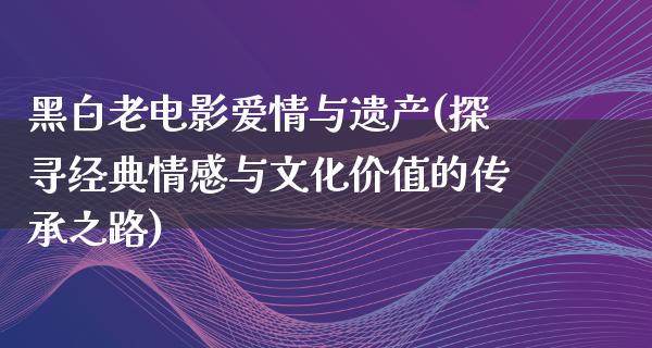 黑白老电影爱情与遗产(探寻经典情感与文化价值的传承之路)