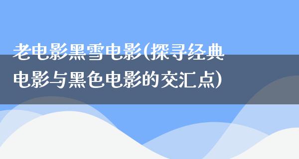 老电影黑雪电影(探寻经典电影与黑色电影的交汇点)