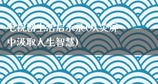 电视剧生活启示录(从荧屏中汲取人生智慧)