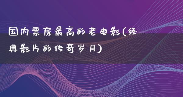 国内票房最高的老电影(经典影片的传奇岁月)