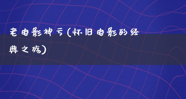 老电影神亏(怀旧电影的经典之殇)