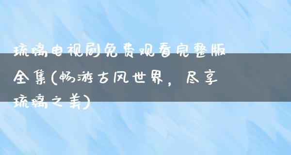 琉璃电视剧免费观看完整版全集(畅游古风世界，尽享琉璃之美)