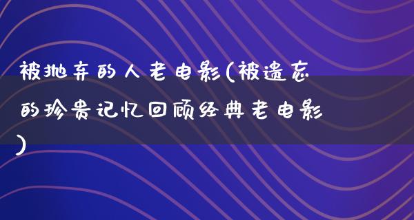 被抛弃的人老电影(被遗忘的珍贵记忆回顾经典老电影)