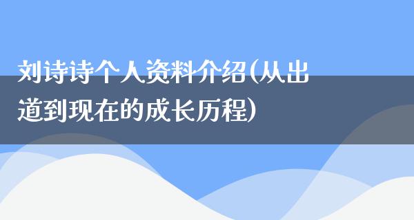 刘诗诗个人资料介绍(从出道到现在的成长历程)