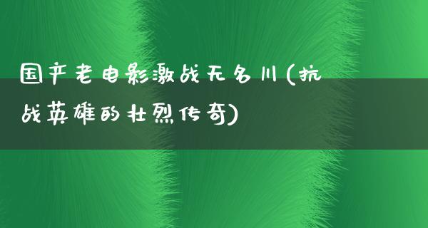 国产老电影激战无名川(抗战英雄的壮烈传奇)