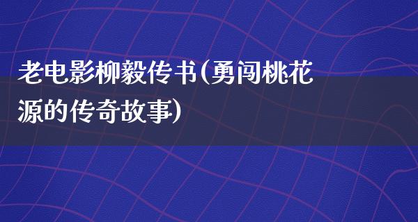 老电影柳毅传书(勇闯桃花源的传奇故事)