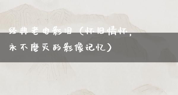 经典老电影泪（怀旧情怀，永不磨灭的影像记忆）