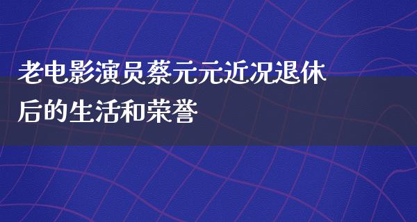 老电影演员蔡元元近况退休后的生活和荣誉