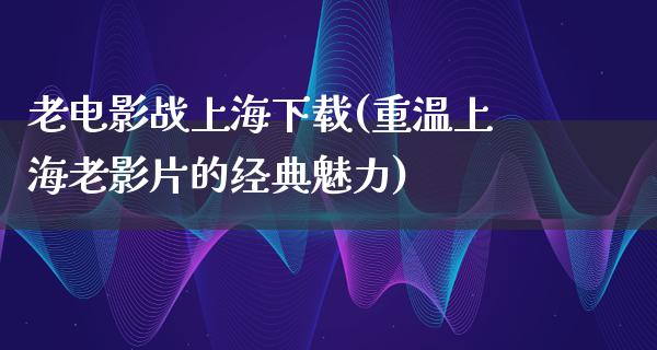 老电影战上海下载(重温上海老影片的经典魅力)