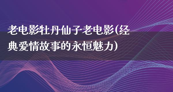 老电影牡丹仙子老电影(经典爱情故事的永恒魅力)