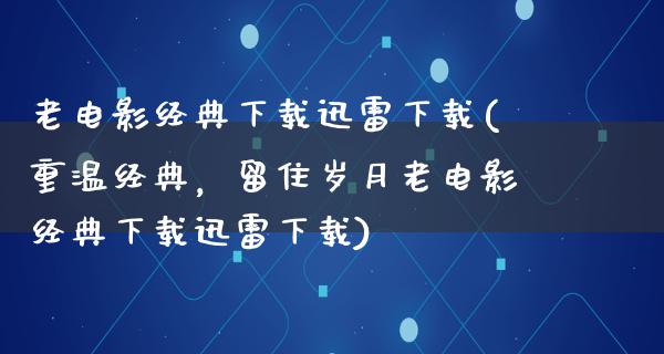 老电影经典下载迅雷下载(重温经典，留住岁月老电影经典下载迅雷下载)