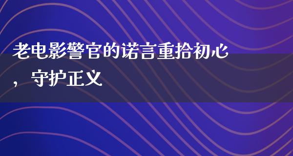 老电影警官的诺言重拾初心，守护正义