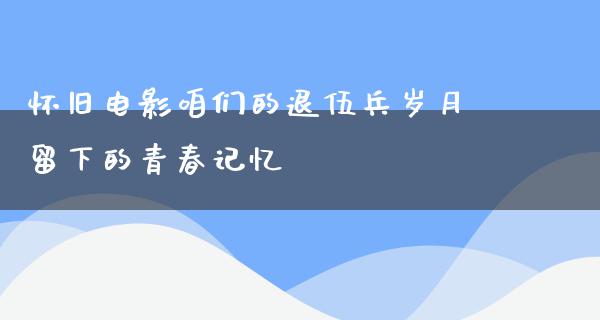 怀旧电影咱们的退伍兵岁月留下的青春记忆