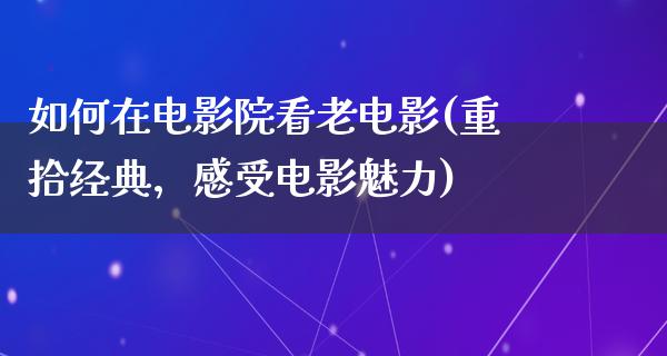 如何在电影院看老电影(重拾经典，感受电影魅力)