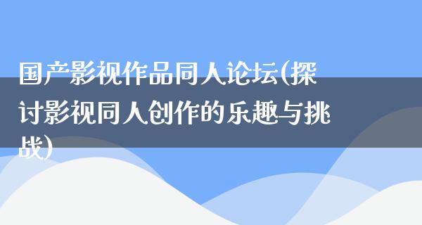 国产影视作品同人论坛(探讨影视同人创作的乐趣与挑战)