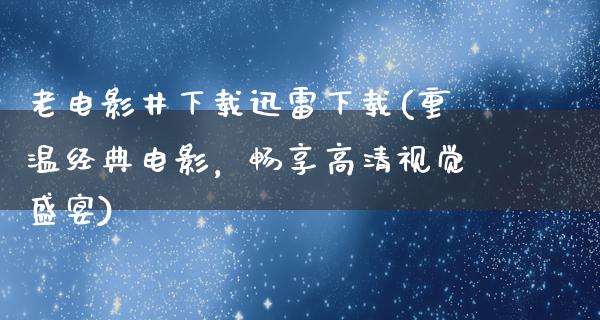 老电影井下载迅雷下载(重温经典电影，畅享高清视觉盛宴)