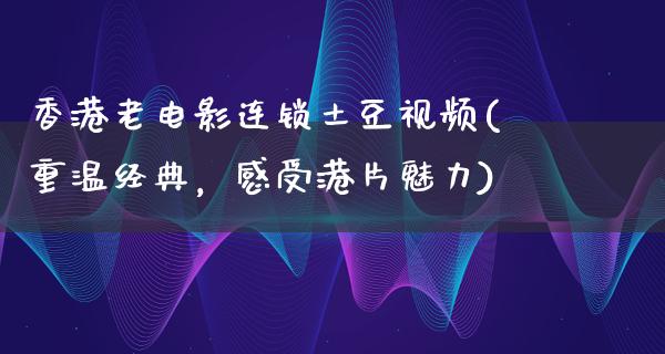 香港老电影连锁土豆视频(重温经典，感受港片魅力)