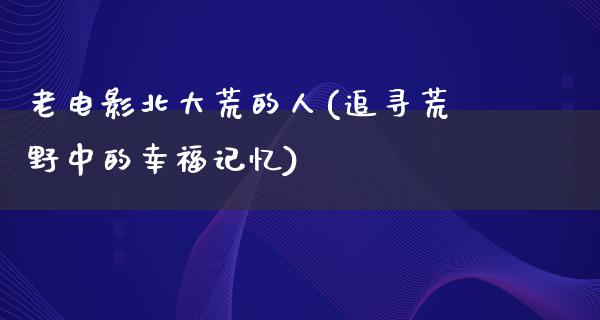 老电影北大荒的人(追寻荒野中的幸福记忆)