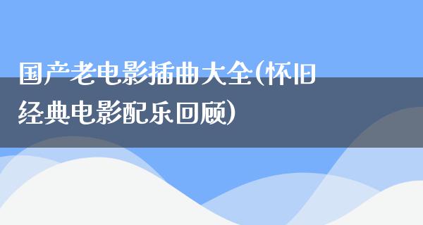 国产老电影插曲大全(怀旧经典电影配乐回顾)