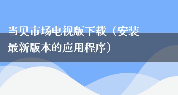 当贝市场电视版下载（安装最新版本的应用程序）