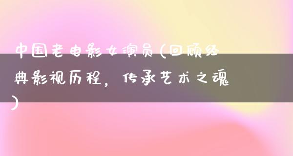 中国老电影女演员(回顾经典影视历程，传承艺术之魂)