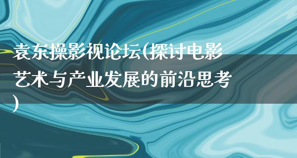 袁东操影视论坛(探讨电影艺术与产业发展的前沿思考)