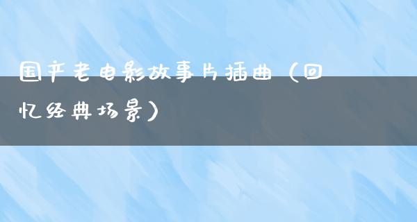 国产老电影故事片插曲（回忆经典场景）