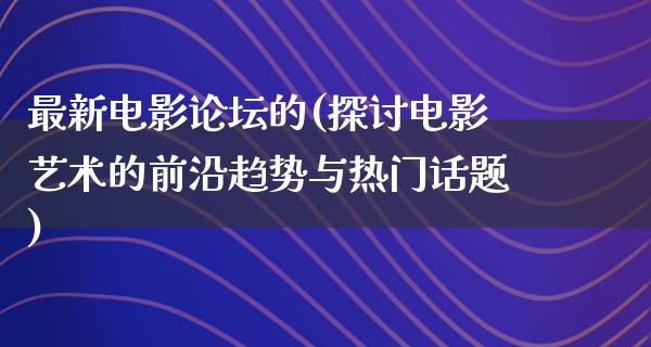 最新电影论坛的(探讨电影艺术的前沿趋势与热门话题)