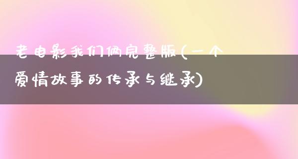 老电影我们俩完整版(一个爱情故事的传承与继承)