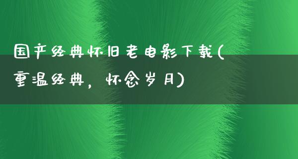 国产经典怀旧老电影下载(重温经典，怀念岁月)