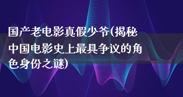 国产老电影真假少爷(揭秘中国电影史上最具争议的角色身份之谜)