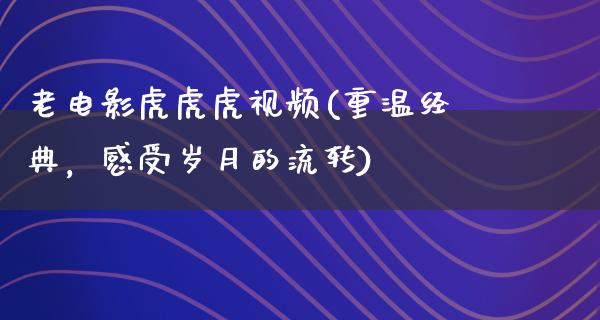 老电影虎虎虎视频(重温经典，感受岁月的流转)