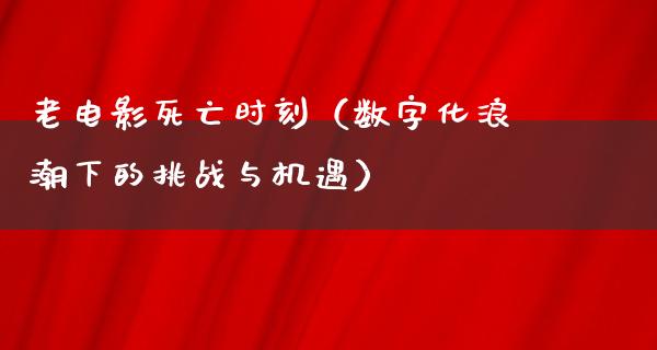 老电影死亡时刻（数字化浪潮下的挑战与机遇）