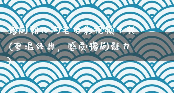 豫剧朝阳沟老电影视频下载(重温经典，感受豫剧魅力)