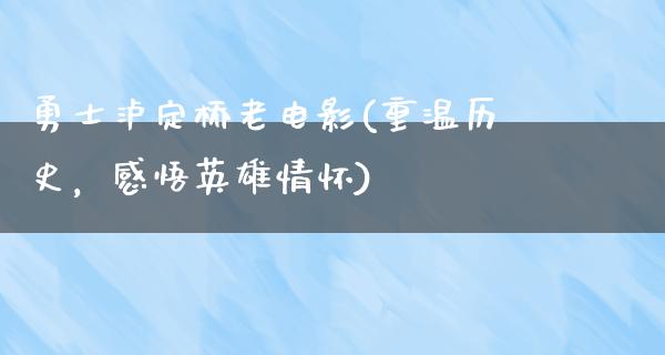 勇士泸定桥老电影(重温历史，感悟英雄情怀)