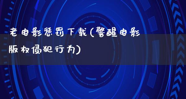 老电影惩罚下载(警醒电影版权侵犯行为)