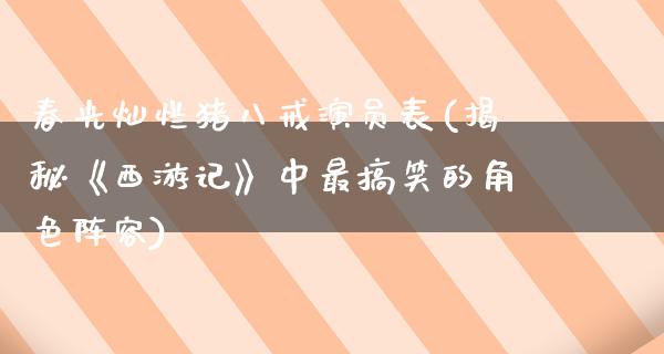 **灿烂猪八戒演员表(揭秘《西游记》中最搞笑的角色阵容)