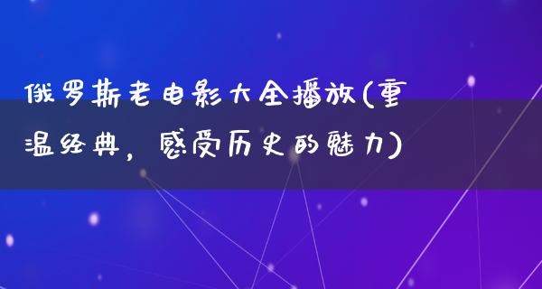 俄罗斯老电影大全播放(重温经典，感受历史的魅力)