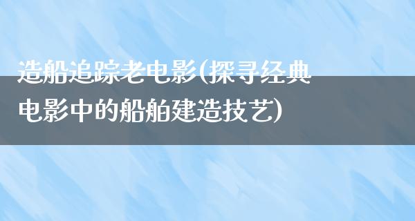 造船追踪老电影(探寻经典电影中的船舶建造技艺)